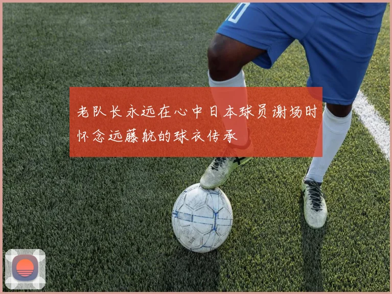 老队长永远在心中日本球员谢场时怀念远藤航的球衣传承