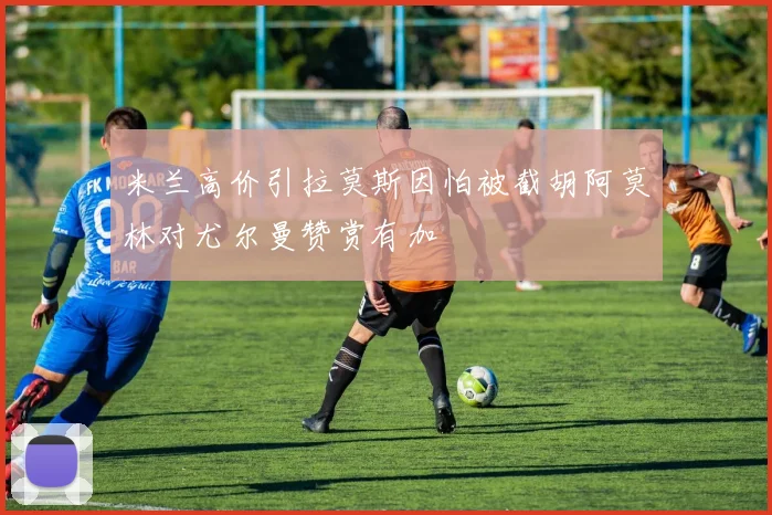 米兰高价引拉莫斯因怕被截胡阿莫林对尤尔曼赞赏有加