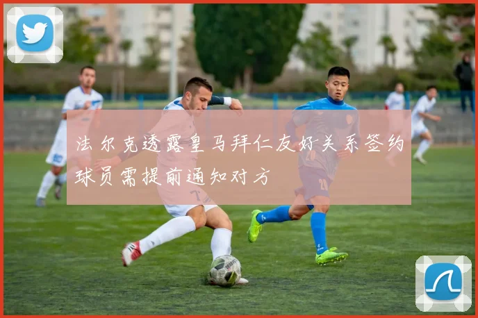 法尔克透露皇马拜仁友好关系签约球员需提前通知对方