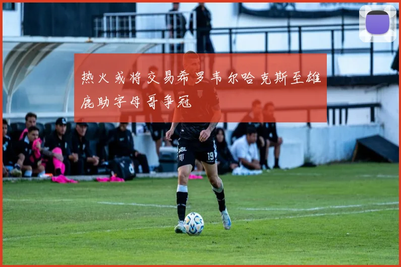 热火或将交易希罗韦尔哈克斯至雄鹿助字母哥争冠